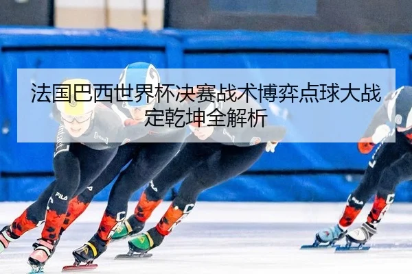 法国巴西世界杯决赛战术博弈点球大战定乾坤全解析